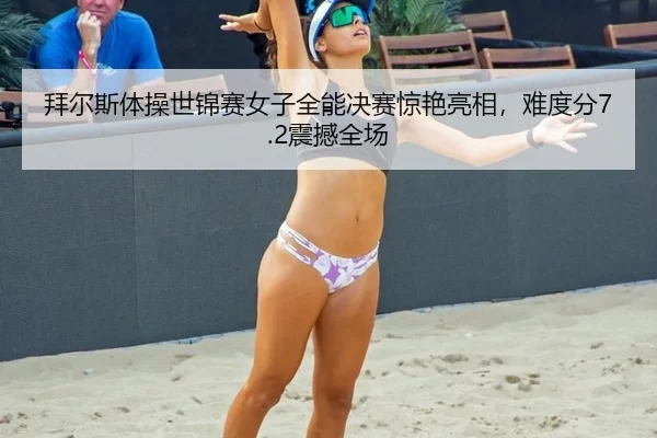 拜尔斯体操世锦赛女子全能决赛惊艳亮相，难度分7.2震撼全场