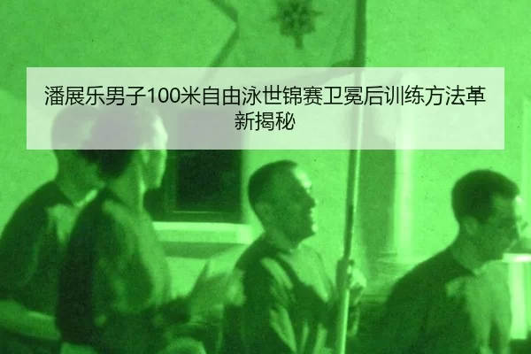 潘展乐男子100米自由泳世锦赛卫冕后训练方法革新揭秘