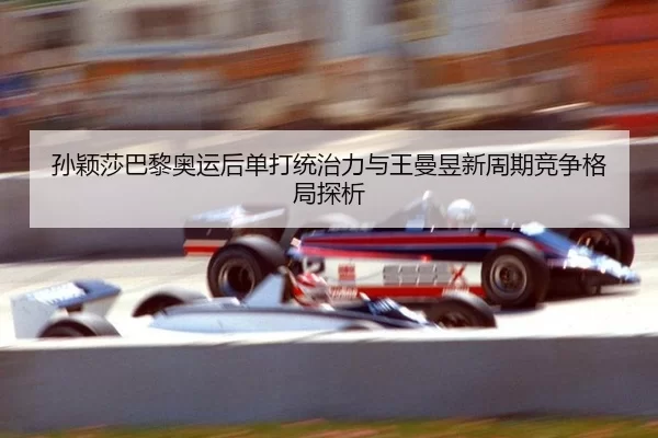 孙颖莎巴黎奥运后单打统治力与王曼昱新周期竞争格局探析